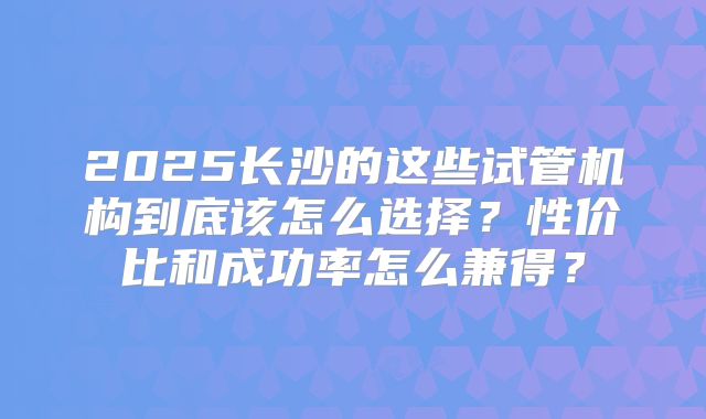 2025长沙的这些试管机构到底该怎么选择？性价比和成功率怎么兼得？
