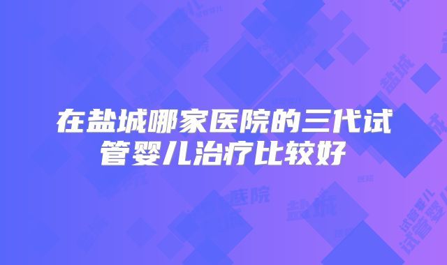 在盐城哪家医院的三代试管婴儿治疗比较好