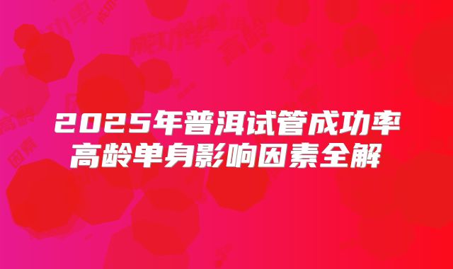 2025年普洱试管成功率高龄单身影响因素全解