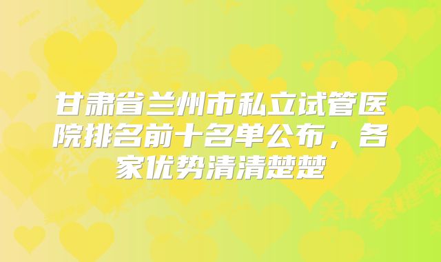 甘肃省兰州市私立试管医院排名前十名单公布，各家优势清清楚楚