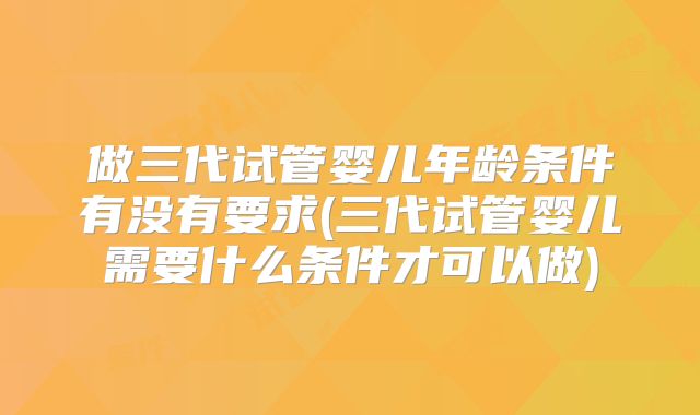 做三代试管婴儿年龄条件有没有要求(三代试管婴儿需要什么条件才可以做)
