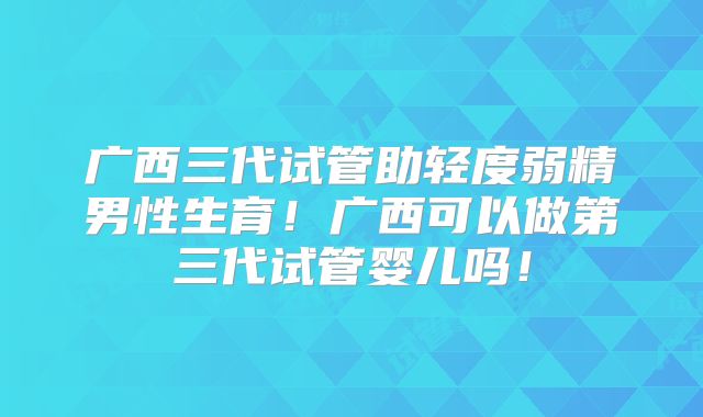 广西三代试管助轻度弱精男性生育！广西可以做第三代试管婴儿吗！