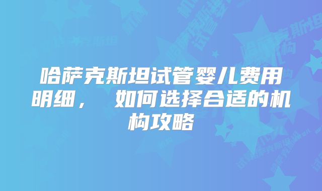 哈萨克斯坦试管婴儿费用明细， 如何选择合适的机构攻略