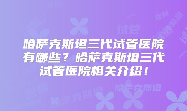 哈萨克斯坦三代试管医院有哪些？哈萨克斯坦三代试管医院相关介绍！