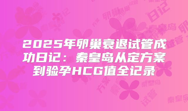 2025年卵巢衰退试管成功日记：秦皇岛从定方案到验孕HCG值全记录
