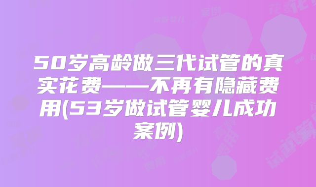 50岁高龄做三代试管的真实花费——不再有隐藏费用(53岁做试管婴儿成功案例)