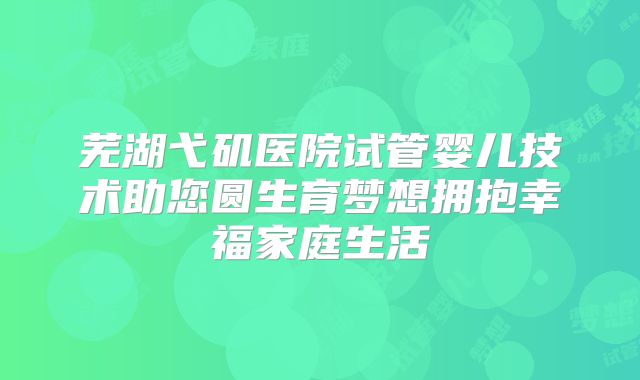 芜湖弋矶医院试管婴儿技术助您圆生育梦想拥抱幸福家庭生活