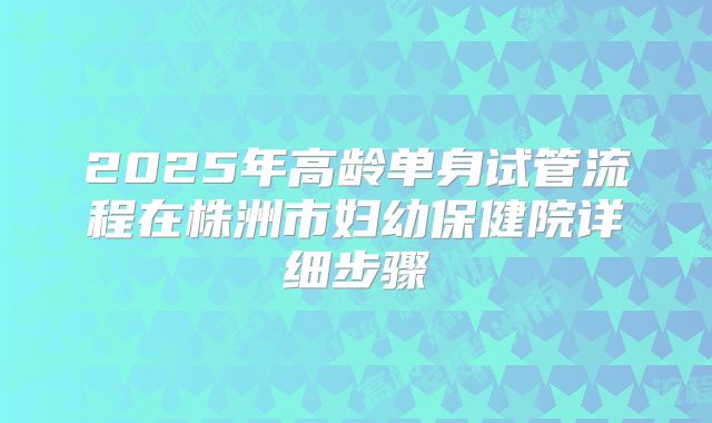 2025年高龄单身试管流程在株洲市妇幼保健院详细步骤