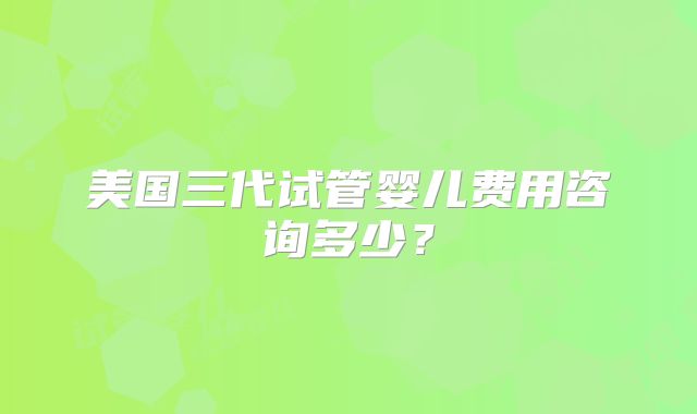 美国三代试管婴儿费用咨询多少？