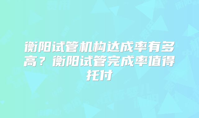 衡阳试管机构达成率有多高?衡阳试管完成率值得托付