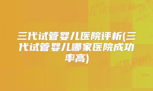 三代试管婴儿医院评析(三代试管婴儿哪家医院成功率高)