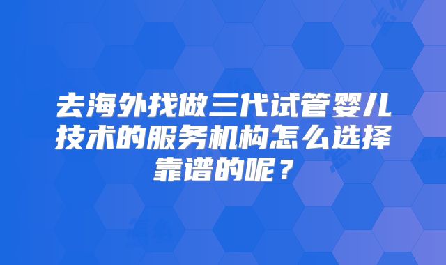 去海外找做三代试管婴儿技术的服务机构怎么选择靠谱的呢？