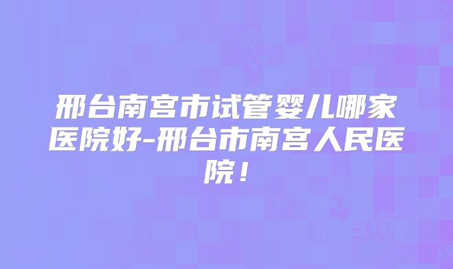 邢台南宫市试管婴儿哪家医院好-邢台市南宫人民医院！