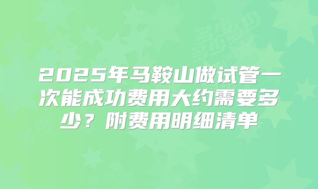 2025年马鞍山做试管一次能成功费用大约需要多少？附费用明细清单