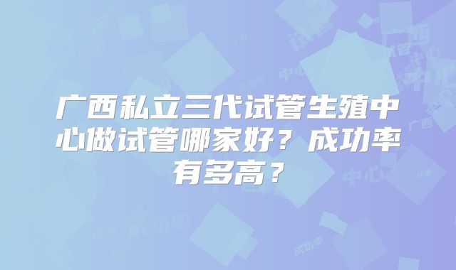 广西私立三代试管生殖中心做试管哪家好？成功率有多高？