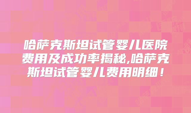 哈萨克斯坦试管婴儿医院费用及成功率揭秘,哈萨克斯坦试管婴儿费用明细!