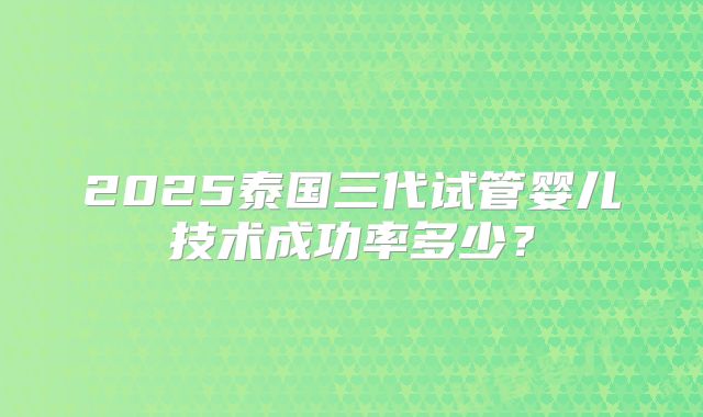2025泰国三代试管婴儿技术成功率多少？