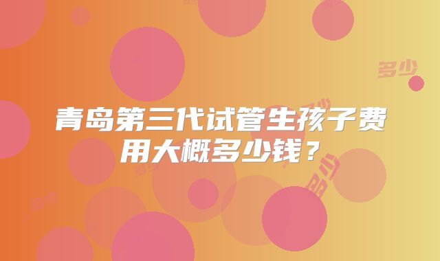 青岛第三代试管生孩子费用大概多少钱？