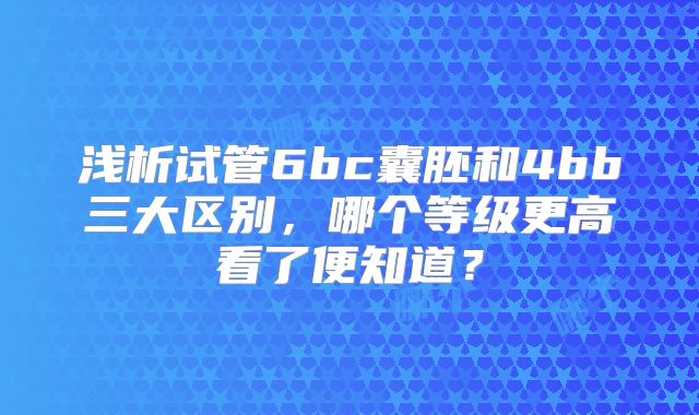 浅析试管6bc囊胚和4bb三大区别，哪个等级更高看了便知道？