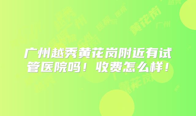 广州越秀黄花岗附近有试管医院吗！收费怎么样！