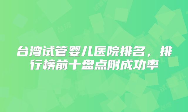 台湾试管婴儿医院排名，排行榜前十盘点附成功率