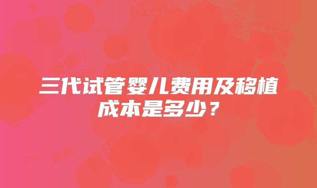 三代试管婴儿费用及移植成本是多少？