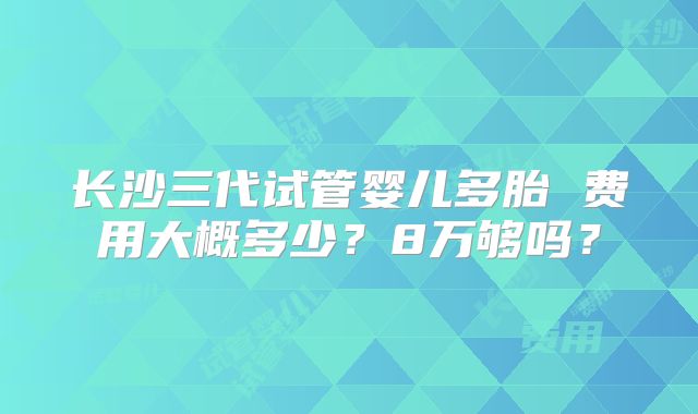 长沙三代试管婴儿多胎 费用大概多少？8万够吗？