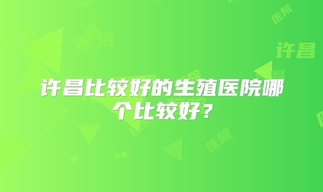 许昌比较好的生殖医院哪个比较好？