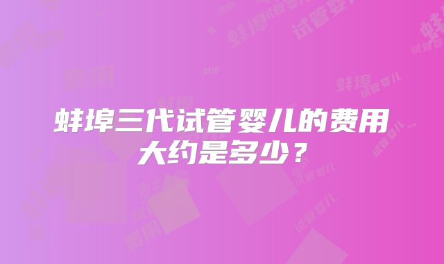蚌埠三代试管婴儿的费用大约是多少？