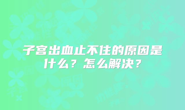 子宫出血止不住的原因是什么?怎么解决?