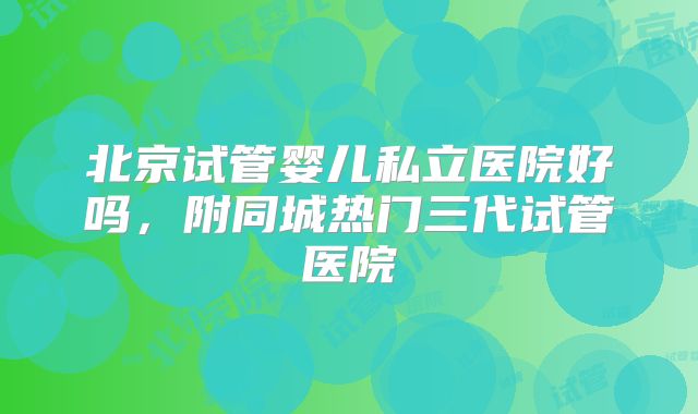 北京试管婴儿私立医院好吗，附同城热门三代试管医院