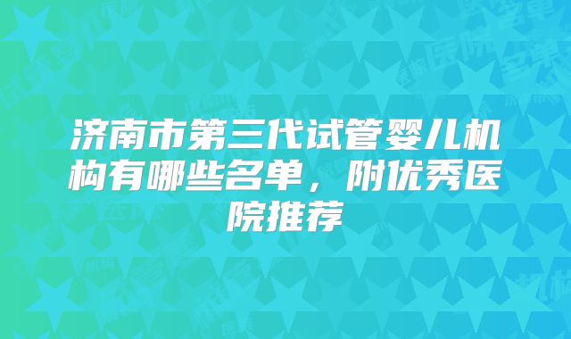 济南市第三代试管婴儿机构有哪些名单，附优秀医院推荐