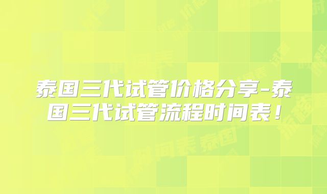 泰国三代试管价格分享-泰国三代试管流程时间表!