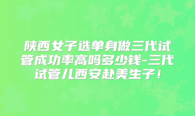 陕西女子选单身做三代试管成功率高吗多少钱-三代试管儿西安赴美生子！