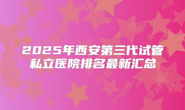 2025年西安第三代试管私立医院排名最新汇总