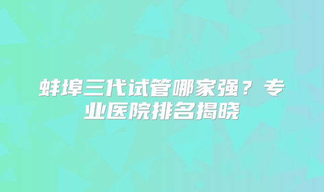 蚌埠三代试管哪家强？专业医院排名揭晓