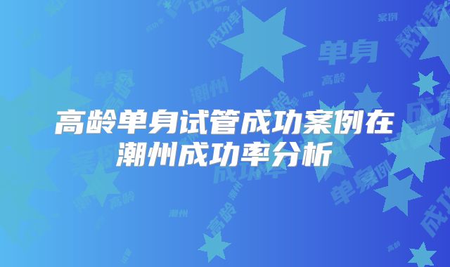 高龄单身试管成功案例在潮州成功率分析