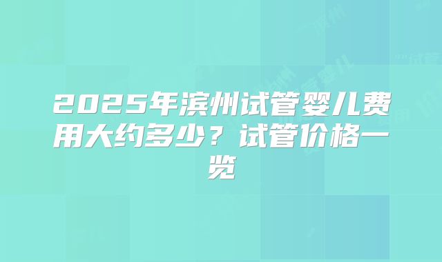 2025年滨州试管婴儿费用大约多少？试管价格一览