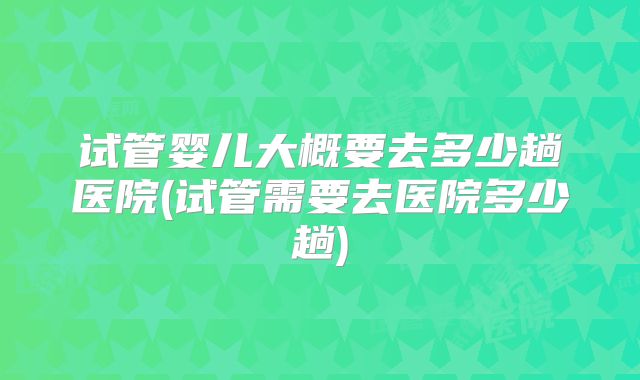 试管婴儿大概要去多少趟医院(试管需要去医院多少趟)