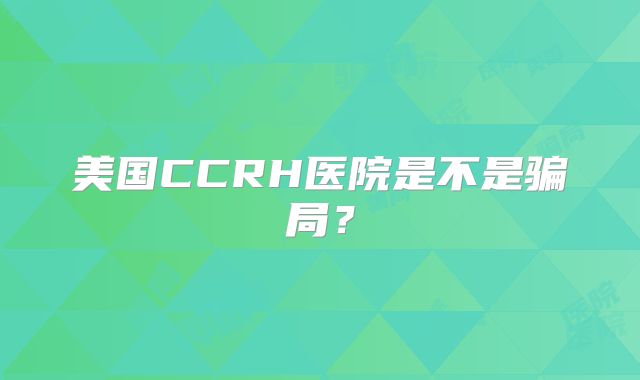 美国CCRH医院是不是骗局？