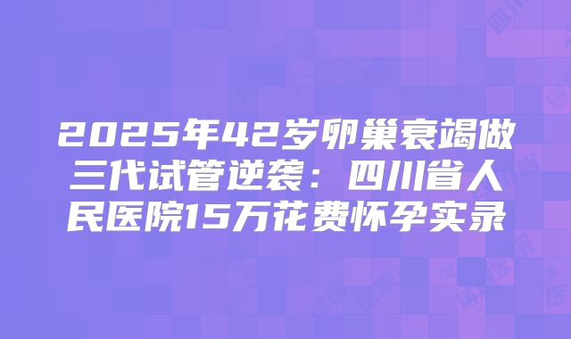 2025年42岁卵巢衰竭做三代试管逆袭：四川省人民医院15万花费怀孕实录