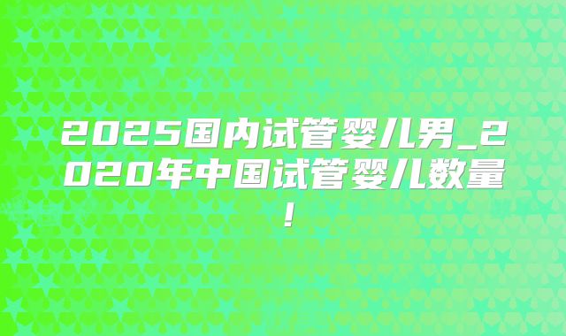 2025国内试管婴儿男_2020年中国试管婴儿数量！