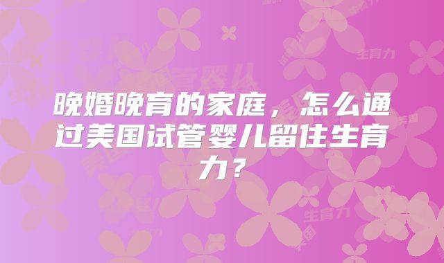 晚婚晚育的家庭，怎么通过美国试管婴儿留住生育力？