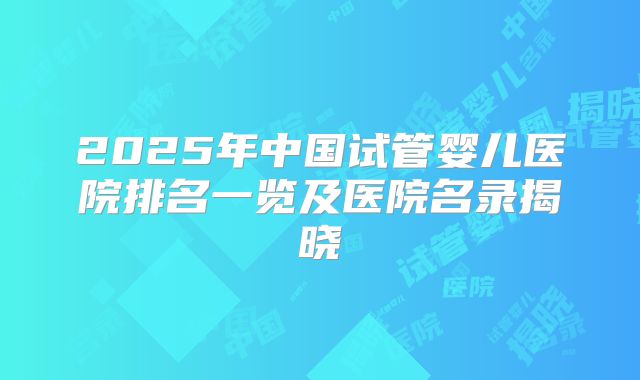 2025年中国试管婴儿医院排名一览及医院名录揭晓