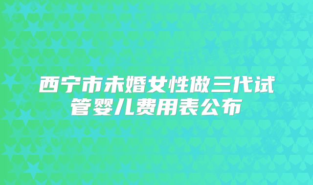 西宁市未婚女性做三代试管婴儿费用表公布