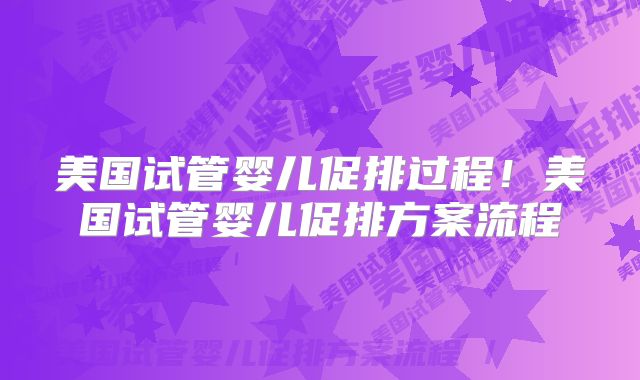 美国试管婴儿促排过程！美国试管婴儿促排方案流程