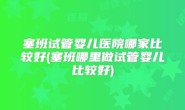 塞班试管婴儿医院哪家比较好(塞班哪里做试管婴儿比较好)