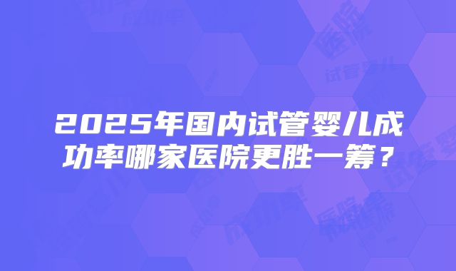 2025年国内试管婴儿成功率哪家医院更胜一筹？
