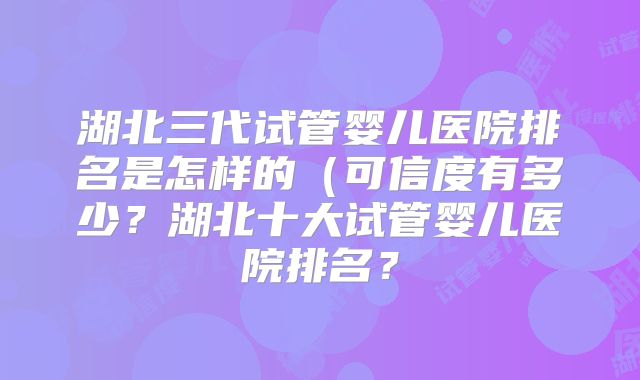 湖北三代试管婴儿医院排名是怎样的（可信度有多少？湖北十大试管婴儿医院排名？