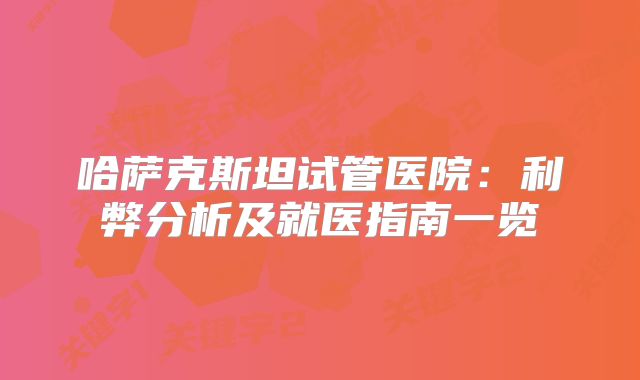 哈萨克斯坦试管医院：利弊分析及就医指南一览
